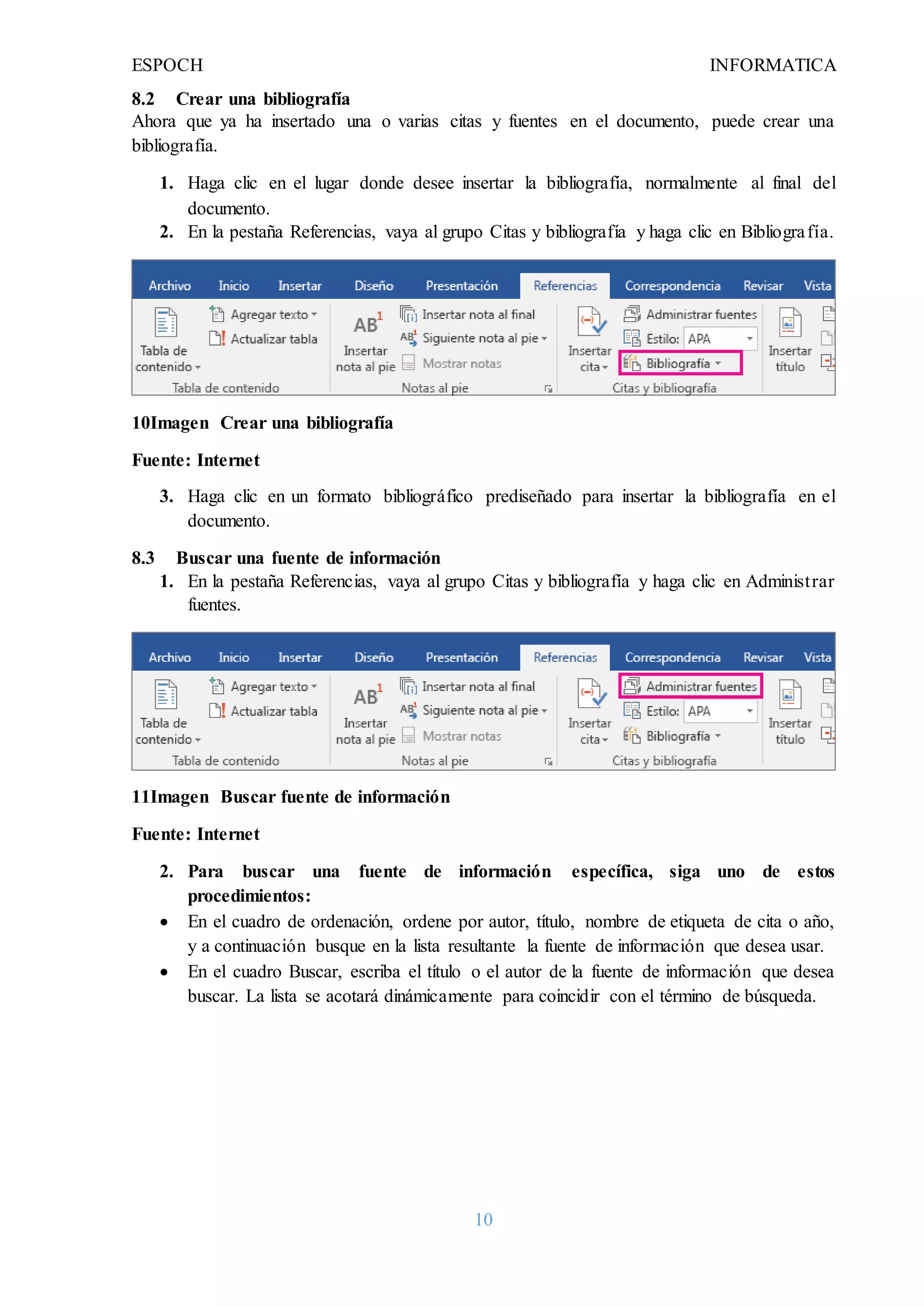 ESPOCH INFORMATICA
10
8.2 Crear una bibliografía
Ahora que ya ha insertado una o varias citas y fuentes en el documento, puede crear una
bibliografía.
1. Haga clic en el lugar donde desee insertar la bibliografía, normalmente al final del
documento.
2. En la pestaña Referencias, vaya al grupo Citas y bibliografía y haga clic en Bibliografía.
10Imagen Crear una bibliografía
Fuente: Internet
3. Haga clic en un formato bibliográfico prediseñado para insertar la bibliografía en el
documento.
8.3 Buscar una fuente de información
1. En la pestaña Referencias, vaya al grupo Citas y bibliografía y haga clic en Administrar
fuentes.
11Imagen Buscar fuente de información
Fuente: Internet
2. Para buscar una fuente de información específica, siga uno de estos
procedimientos:
 En el cuadro de ordenación, ordene por autor, título, nombre de etiqueta de cita o año,
y a continuación busque en la lista resultante la fuente de información que desea usar.
 En el cuadro Buscar, escriba el título o el autor de la fuente de información que desea
buscar. La lista se acotará dinámicamente para coincidir con el término de búsqueda.
 