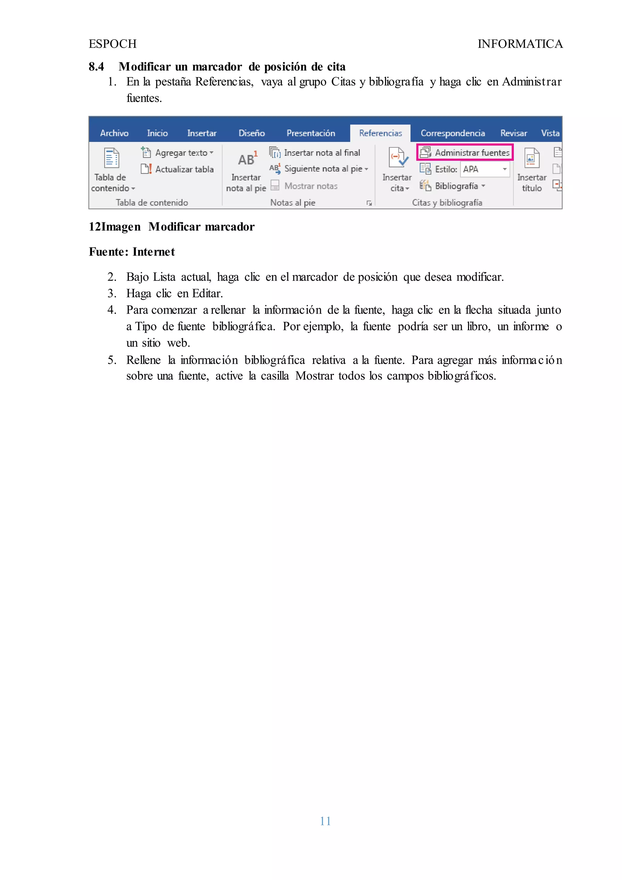 ESPOCH INFORMATICA
11
8.4 Modificar un marcador de posición de cita
1. En la pestaña Referencias, vaya al grupo Citas y bibliografía y haga clic en Administrar
fuentes.
12Imagen Modificar marcador
Fuente: Internet
2. Bajo Lista actual, haga clic en el marcador de posición que desea modificar.
3. Haga clic en Editar.
4. Para comenzar a rellenar la información de la fuente, haga clic en la flecha situada junto
a Tipo de fuente bibliográfica. Por ejemplo, la fuente podría ser un libro, un informe o
un sitio web.
5. Rellene la información bibliográfica relativa a la fuente. Para agregar más información
sobre una fuente, active la casilla Mostrar todos los campos bibliográficos.
 