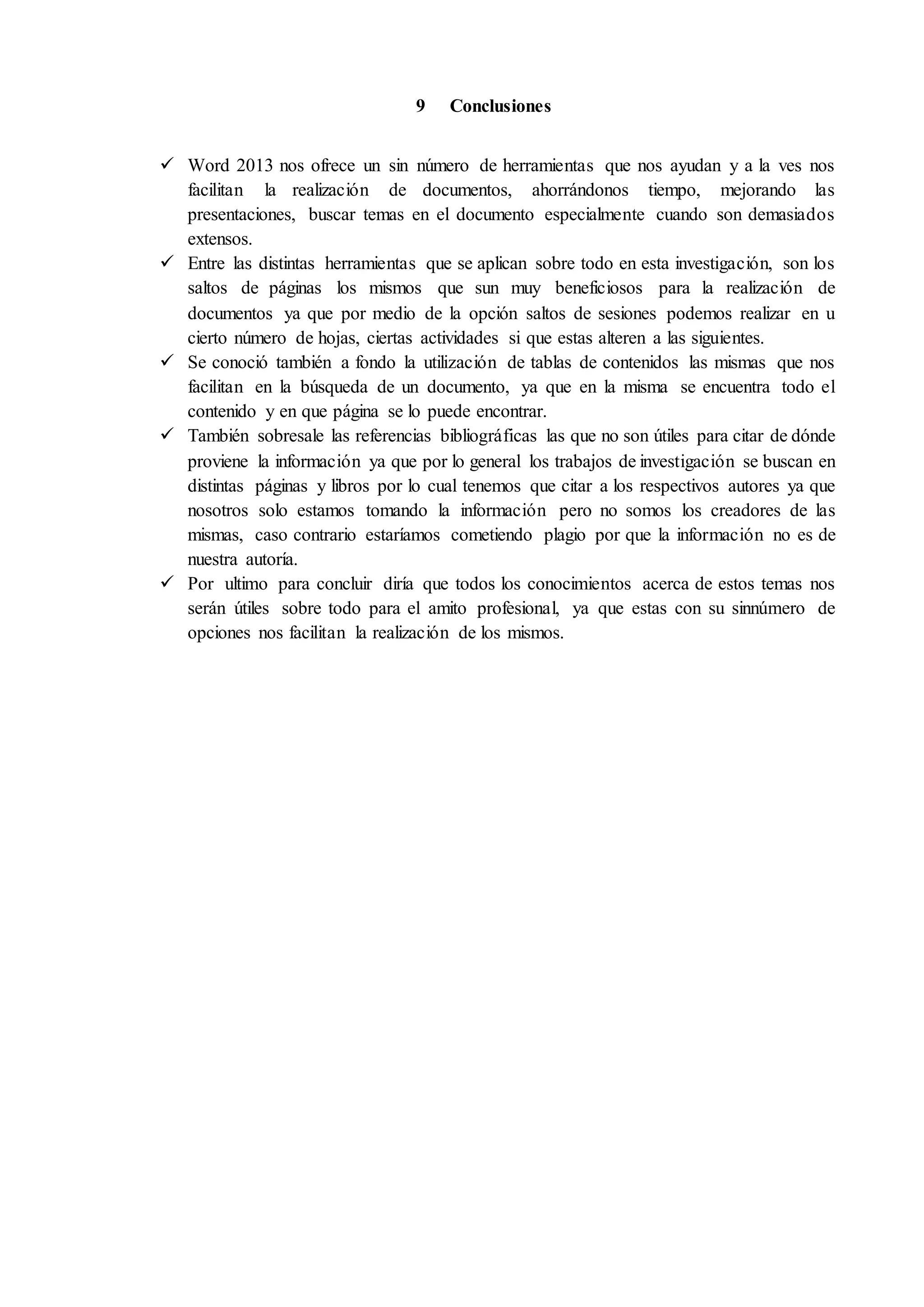 9 Conclusiones
 Word 2013 nos ofrece un sin número de herramientas que nos ayudan y a la ves nos
facilitan la realización de documentos, ahorrándonos tiempo, mejorando las
presentaciones, buscar temas en el documento especialmente cuando son demasiados
extensos.
 Entre las distintas herramientas que se aplican sobre todo en esta investigación, son los
saltos de páginas los mismos que sun muy beneficiosos para la realización de
documentos ya que por medio de la opción saltos de sesiones podemos realizar en u
cierto número de hojas, ciertas actividades si que estas alteren a las siguientes.
 Se conoció también a fondo la utilización de tablas de contenidos las mismas que nos
facilitan en la búsqueda de un documento, ya que en la misma se encuentra todo el
contenido y en que página se lo puede encontrar.
 También sobresale las referencias bibliográficas las que no son útiles para citar de dónde
proviene la información ya que por lo general los trabajos de investigación se buscan en
distintas páginas y libros por lo cual tenemos que citar a los respectivos autores ya que
nosotros solo estamos tomando la información pero no somos los creadores de las
mismas, caso contrario estaríamos cometiendo plagio por que la información no es de
nuestra autoría.
 Por ultimo para concluir diría que todos los conocimientos acerca de estos temas nos
serán útiles sobre todo para el amito profesional, ya que estas con su sinnúmero de
opciones nos facilitan la realización de los mismos.
 