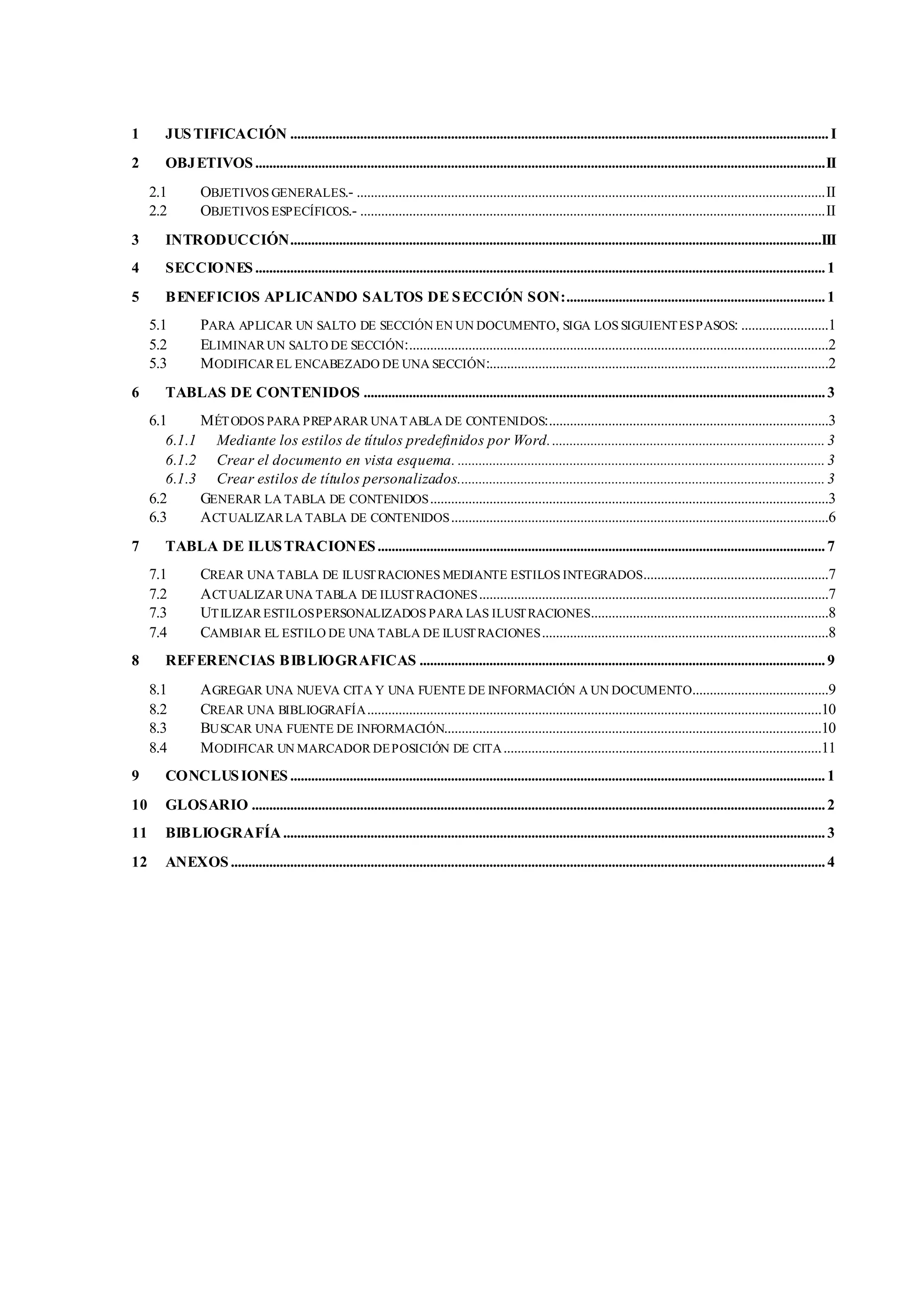 1 JUSTIFICACIÓN ..........................................................................................................................................................I
2 OBJETIVOS...................................................................................................................................................................II
2.1 OBJETIVOS GENERALES.- ......................................................................................................................................II
2.2 OBJETIVOS ESPECÍFICOS.- .....................................................................................................................................II
3 INTRODUCCIÓN........................................................................................................................................................III
4 SECCIONES ...................................................................................................................................................................1
5 BENEFICIOS APLICANDO SALTOS DE SECCIÓN SON:..........................................................................1
5.1 PARA APLICAR UN SALTO DE SECCIÓN EN UN DOCUMENTO, SIGA LOS SIGUIENTESPASOS: .........................1
5.2 ELIMINARUN SALTO DE SECCIÓN:........................................................................................................................2
5.3 MODIFICAR EL ENCABEZADO DE UNA SECCIÓN:.................................................................................................2
6 TABLAS DE CONTENIDOS ....................................................................................................................................3
6.1 MÉTODOS PARA PREPARAR UNATABLA DE CONTENIDOS:................................................................................3
6.1.1 Mediante los estilos de títulos predefinidos por Word...............................................................................3
6.1.2 Crear el documento en vista esquema. .........................................................................................................3
6.1.3 Crear estilos de títulos personalizados.........................................................................................................3
6.2 GENERAR LA TABLA DE CONTENIDOS..................................................................................................................3
6.3 ACTUALIZAR LA TABLA DE CONTENIDOS............................................................................................................6
7 TABLA DE ILUSTRACIONES................................................................................................................................7
7.1 CREAR UNA TABLA DE ILUSTRACIONES MEDIANTE ESTILOS INTEGRADOS.....................................................7
7.2 ACTUALIZAR UNA TABLA DE ILUSTRACIONES....................................................................................................7
7.3 UTILIZAR ESTILOSPERSONALIZADOS PARA LAS ILUSTRACIONES....................................................................8
7.4 CAMBIAR EL ESTILO DE UNA TABLA DE ILUSTRACIONES..................................................................................8
8 REFERENCIAS BIBLIOGRAFICAS ....................................................................................................................9
8.1 AGREGAR UNA NUEVA CITA Y UNA FUENTE DE INFORMACIÓN A UN DOCUMENTO.......................................9
8.2 CREAR UNA BIBLIOGRAFÍA..................................................................................................................................10
8.3 BUSCAR UNA FUENTE DE INFORMACIÓN............................................................................................................10
8.4 MODIFICAR UN MARCADOR DEPOSICIÓN DE CITA...........................................................................................11
9 CONCLUSIONES .........................................................................................................................................................1
10 GLOSARIO ....................................................................................................................................................................2
11 BIBLIOGRAFÍA...........................................................................................................................................................3
12 ANEXOS..........................................................................................................................................................................4
 