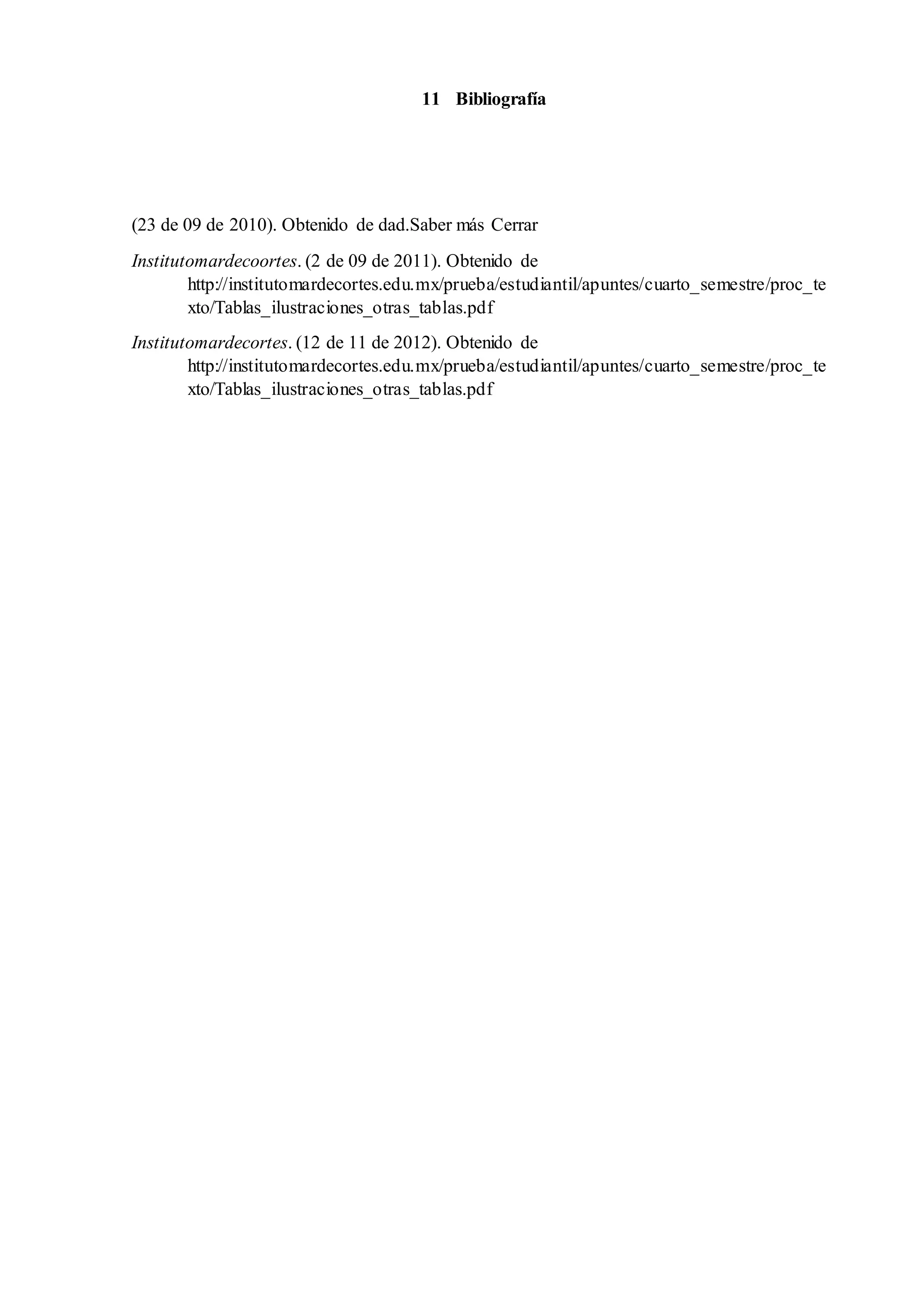 11 Bibliografía
(23 de 09 de 2010). Obtenido de dad.Saber más Cerrar
Institutomardecoortes. (2 de 09 de 2011). Obtenido de
http://institutomardecortes.edu.mx/prueba/estudiantil/apuntes/cuarto_semestre/proc_te
xto/Tablas_ilustraciones_otras_tablas.pdf
Institutomardecortes. (12 de 11 de 2012). Obtenido de
http://institutomardecortes.edu.mx/prueba/estudiantil/apuntes/cuarto_semestre/proc_te
xto/Tablas_ilustraciones_otras_tablas.pdf
 