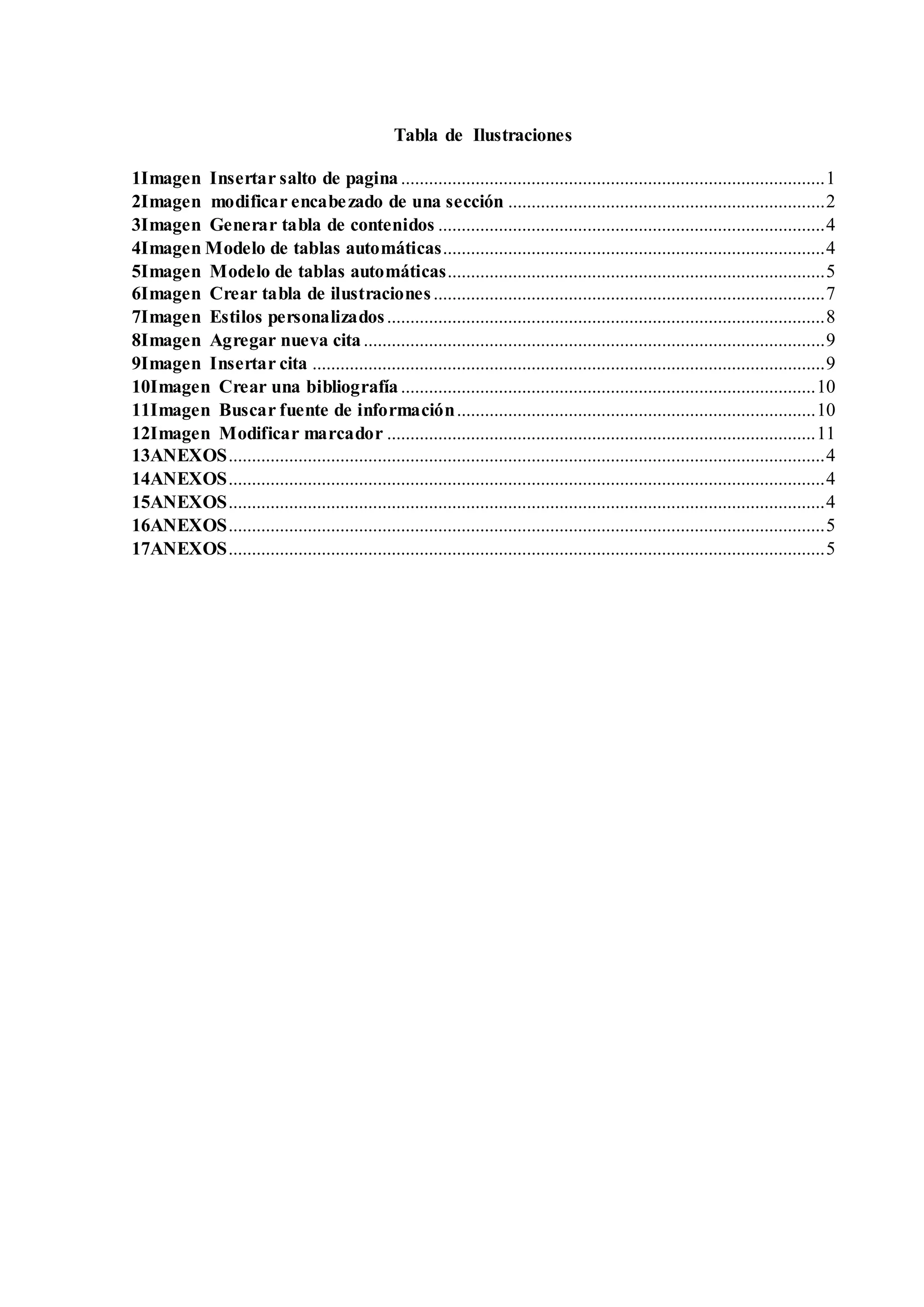 Tabla de Ilustraciones
1Imagen Insertar salto de pagina...........................................................................................1
2Imagen modificar encabezado de una sección ....................................................................2
3Imagen Generar tabla de contenidos ...................................................................................4
4Imagen Modelo de tablas automáticas..................................................................................4
5Imagen Modelo de tablas automáticas.................................................................................5
6Imagen Crear tabla de ilustraciones....................................................................................7
7Imagen Estilos personalizados..............................................................................................8
8Imagen Agregar nueva cita...................................................................................................9
9Imagen Insertar cita ..............................................................................................................9
10Imagen Crear una bibliografía.........................................................................................10
11Imagen Buscar fuente de información.............................................................................10
12Imagen Modificar marcador ............................................................................................11
13ANEXOS................................................................................................................................4
14ANEXOS................................................................................................................................4
15ANEXOS................................................................................................................................4
16ANEXOS................................................................................................................................5
17ANEXOS................................................................................................................................5
 