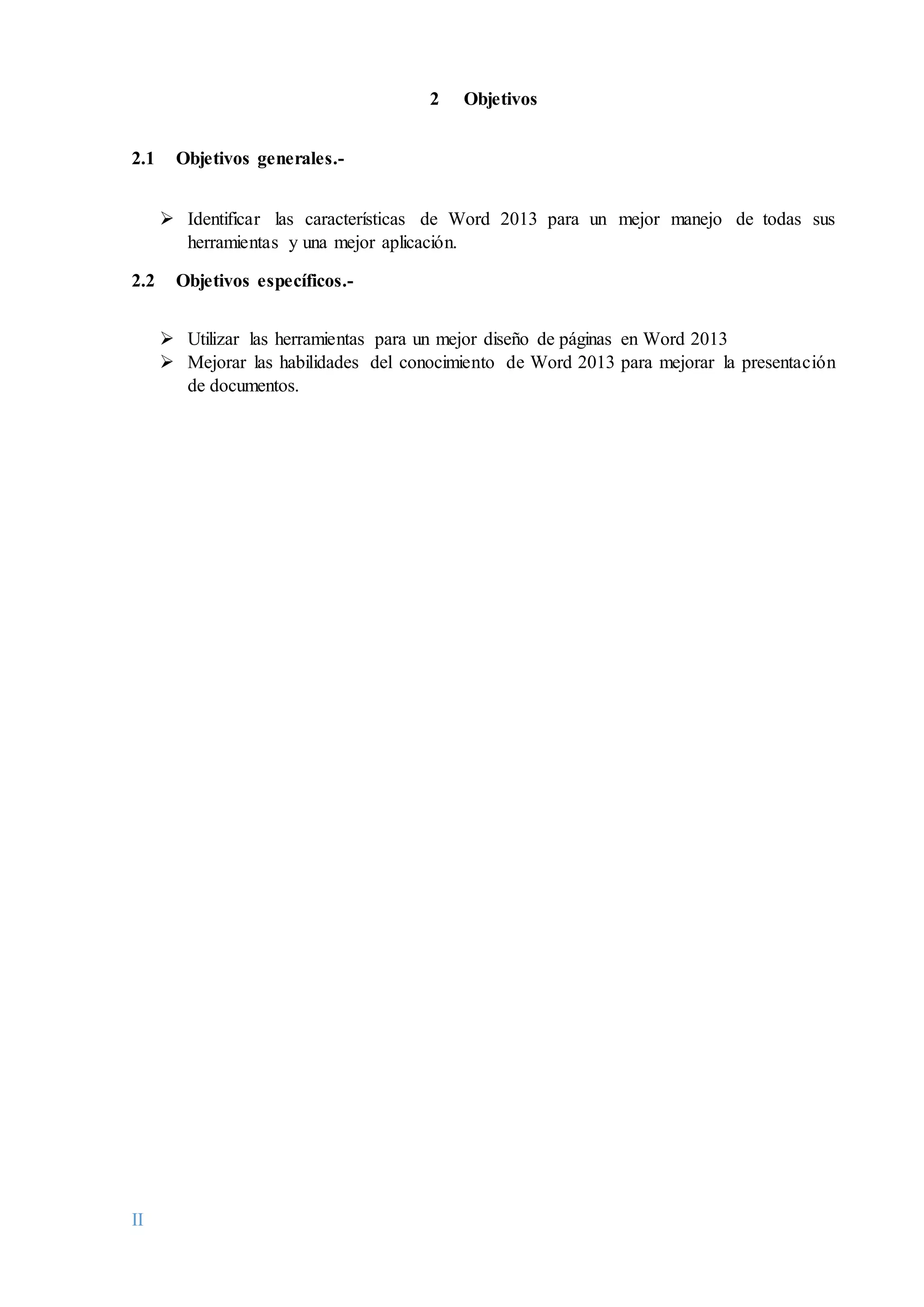 II
2 Objetivos
2.1 Objetivos generales.-
 Identificar las características de Word 2013 para un mejor manejo de todas sus
herramientas y una mejor aplicación.
2.2 Objetivos específicos.-
 Utilizar las herramientas para un mejor diseño de páginas en Word 2013
 Mejorar las habilidades del conocimiento de Word 2013 para mejorar la presentación
de documentos.
 