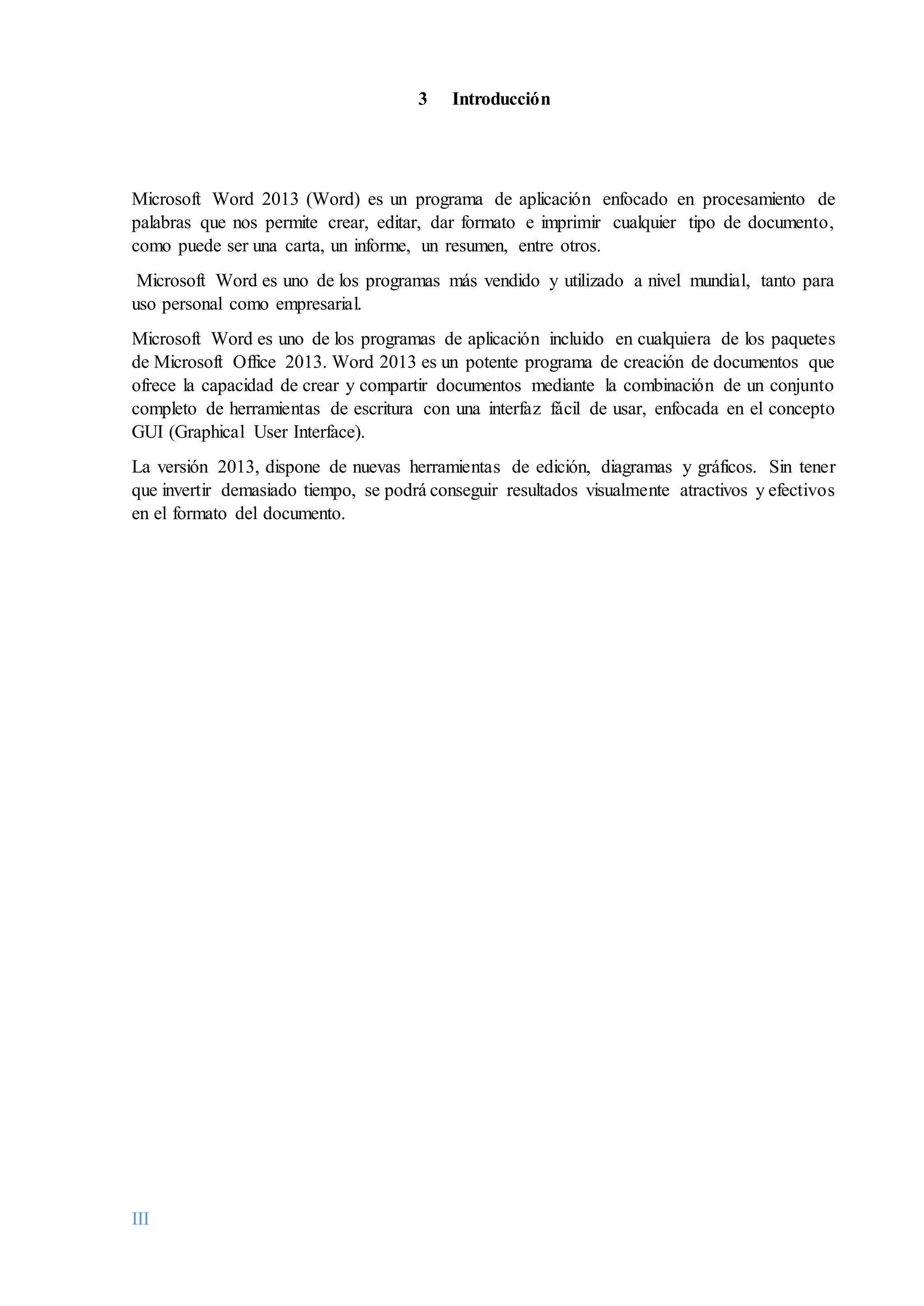 III
3 Introducción
Microsoft Word 2013 (Word) es un programa de aplicación enfocado en procesamiento de
palabras que nos permite crear, editar, dar formato e imprimir cualquier tipo de documento,
como puede ser una carta, un informe, un resumen, entre otros.
Microsoft Word es uno de los programas más vendido y utilizado a nivel mundial, tanto para
uso personal como empresarial.
Microsoft Word es uno de los programas de aplicación incluido en cualquiera de los paquetes
de Microsoft Office 2013. Word 2013 es un potente programa de creación de documentos que
ofrece la capacidad de crear y compartir documentos mediante la combinación de un conjunto
completo de herramientas de escritura con una interfaz fácil de usar, enfocada en el concepto
GUI (Graphical User Interface).
La versión 2013, dispone de nuevas herramientas de edición, diagramas y gráficos. Sin tener
que invertir demasiado tiempo, se podrá conseguir resultados visualmente atractivos y efectivos
en el formato del documento.
 