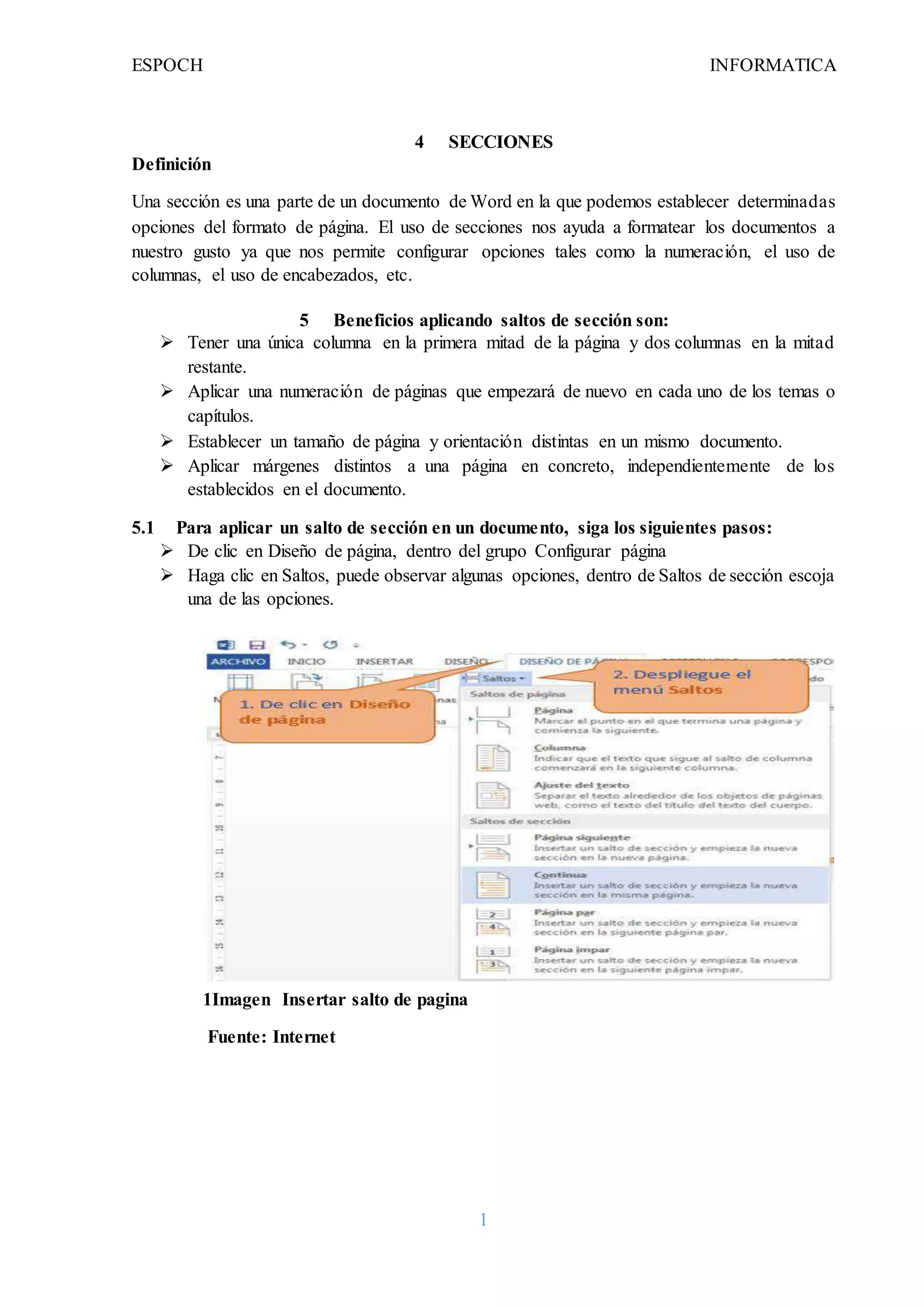 ESPOCH INFORMATICA
1
4 SECCIONES
Definición
Una sección es una parte de un documento de Word en la que podemos establecer determinadas
opciones del formato de página. El uso de secciones nos ayuda a formatear los documentos a
nuestro gusto ya que nos permite configurar opciones tales como la numeración, el uso de
columnas, el uso de encabezados, etc.
5 Beneficios aplicando saltos de sección son:
 Tener una única columna en la primera mitad de la página y dos columnas en la mitad
restante.
 Aplicar una numeración de páginas que empezará de nuevo en cada uno de los temas o
capítulos.
 Establecer un tamaño de página y orientación distintas en un mismo documento.
 Aplicar márgenes distintos a una página en concreto, independientemente de los
establecidos en el documento.
5.1 Para aplicar un salto de sección en un documento, siga los siguientes pasos:
 De clic en Diseño de página, dentro del grupo Configurar página
 Haga clic en Saltos, puede observar algunas opciones, dentro de Saltos de sección escoja
una de las opciones.
1Imagen Insertar salto de pagina
Fuente: Internet
 