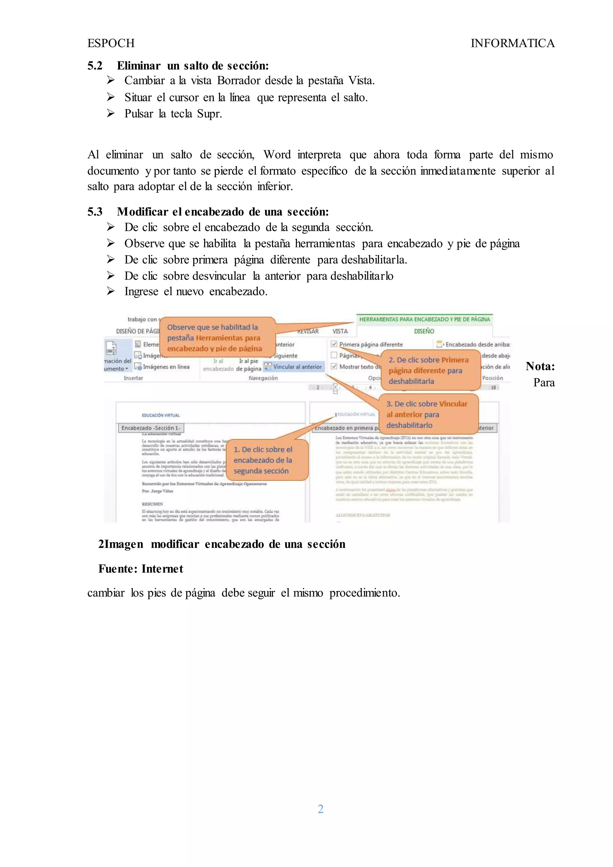 ESPOCH INFORMATICA
2
5.2 Eliminar un salto de sección:
 Cambiar a la vista Borrador desde la pestaña Vista.
 Situar el cursor en la línea que representa el salto.
 Pulsar la tecla Supr.
Al eliminar un salto de sección, Word interpreta que ahora toda forma parte del mismo
documento y por tanto se pierde el formato específico de la sección inmediatamente superior al
salto para adoptar el de la sección inferior.
5.3 Modificar el encabezado de una sección:
 De clic sobre el encabezado de la segunda sección.
 Observe que se habilita la pestaña herramientas para encabezado y pie de página
 De clic sobre primera página diferente para deshabilitarla.
 De clic sobre desvincular la anterior para deshabilitarlo
 Ingrese el nuevo encabezado.
Nota:
Para
cambiar los pies de página debe seguir el mismo procedimiento.
2Imagen modificar encabezado de una sección
Fuente: Internet
 