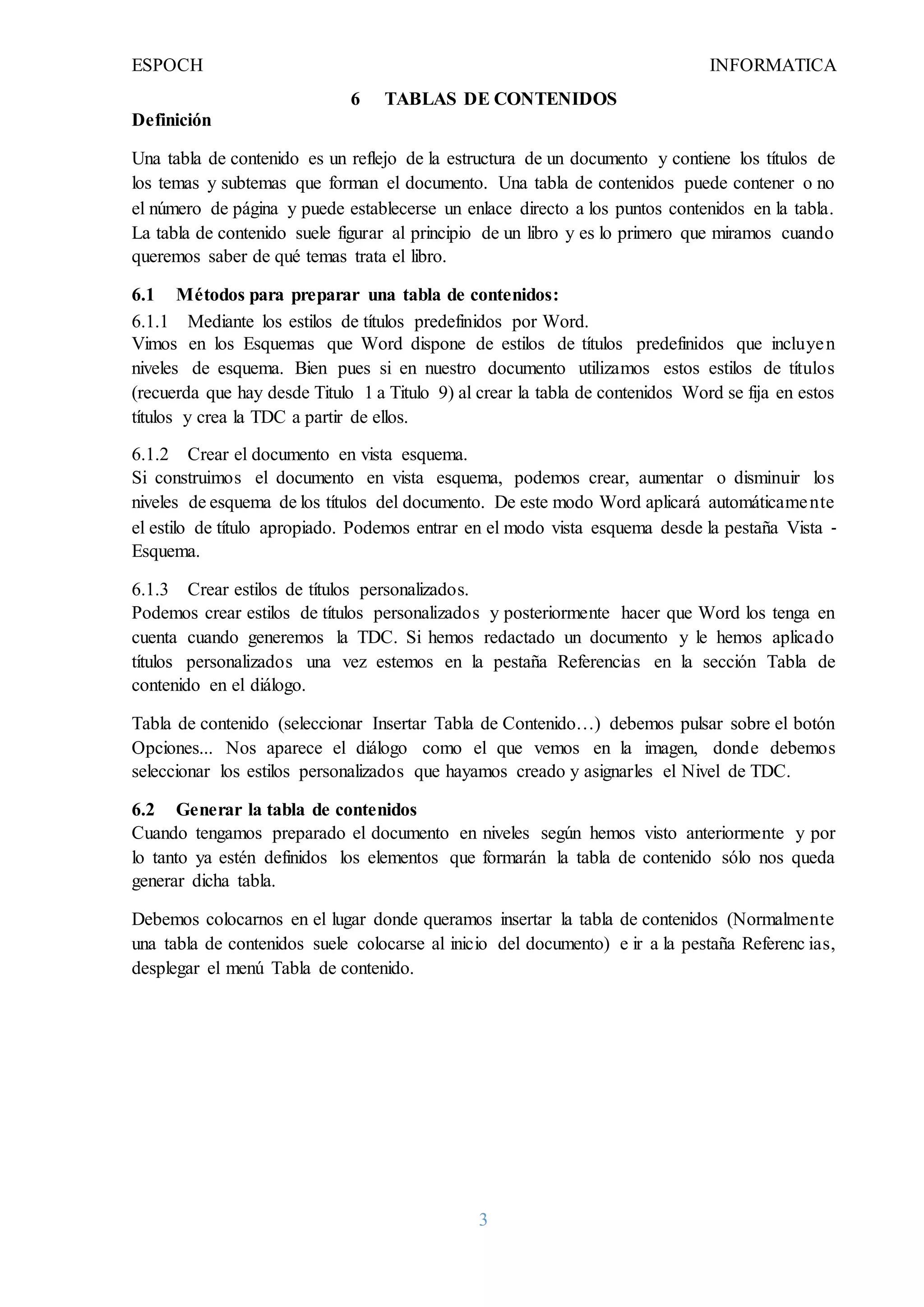 ESPOCH INFORMATICA
3
6 TABLAS DE CONTENIDOS
Definición
Una tabla de contenido es un reflejo de la estructura de un documento y contiene los títulos de
los temas y subtemas que forman el documento. Una tabla de contenidos puede contener o no
el número de página y puede establecerse un enlace directo a los puntos contenidos en la tabla.
La tabla de contenido suele figurar al principio de un libro y es lo primero que miramos cuando
queremos saber de qué temas trata el libro.
6.1 Métodos para preparar una tabla de contenidos:
6.1.1 Mediante los estilos de títulos predefinidos por Word.
Vimos en los Esquemas que Word dispone de estilos de títulos predefinidos que incluyen
niveles de esquema. Bien pues si en nuestro documento utilizamos estos estilos de títulos
(recuerda que hay desde Titulo 1 a Titulo 9) al crear la tabla de contenidos Word se fija en estos
títulos y crea la TDC a partir de ellos.
6.1.2 Crear el documento en vista esquema.
Si construimos el documento en vista esquema, podemos crear, aumentar o disminuir los
niveles de esquema de los títulos del documento. De este modo Word aplicará automáticamente
el estilo de título apropiado. Podemos entrar en el modo vista esquema desde la pestaña Vista ‐
Esquema.
6.1.3 Crear estilos de títulos personalizados.
Podemos crear estilos de títulos personalizados y posteriormente hacer que Word los tenga en
cuenta cuando generemos la TDC. Si hemos redactado un documento y le hemos aplicado
títulos personalizados una vez estemos en la pestaña Referencias en la sección Tabla de
contenido en el diálogo.
Tabla de contenido (seleccionar Insertar Tabla de Contenido…) debemos pulsar sobre el botón
Opciones... Nos aparece el diálogo como el que vemos en la imagen, donde debemos
seleccionar los estilos personalizados que hayamos creado y asignarles el Nivel de TDC.
6.2 Generar la tabla de contenidos
Cuando tengamos preparado el documento en niveles según hemos visto anteriormente y por
lo tanto ya estén definidos los elementos que formarán la tabla de contenido sólo nos queda
generar dicha tabla.
Debemos colocarnos en el lugar donde queramos insertar la tabla de contenidos (Normalmente
una tabla de contenidos suele colocarse al inicio del documento) e ir a la pestaña Referenc ias,
desplegar el menú Tabla de contenido.
 
