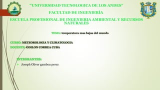 “UNIVERSIDAD TECNOLOGICA DE LOS ANDES”
FACULTAD DE INGENIERÍA
ESCUELA PROFESIONAL DE INGENIERIA AMBIENTAL Y RECURSOS
NATURALES
TEMA: temperatura mas bajas del mundo
CURSO: METEOROLOGIA Y CLIMATOLOGIA
DOCENTE: ODILON CORREA CUBA
INTEGRANTES:
 Joseph Oliver gamboa perez .
 
