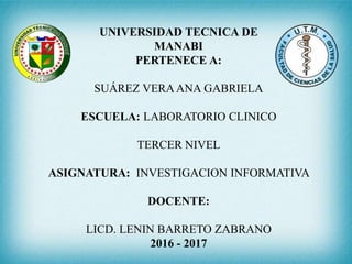 UNIVERSIDAD TECNICA DE
MANABI
PERTENECE A:
SUÁREZ VERAANA GABRIELA
ESCUELA: LABORATORIO CLINICO
TERCER NIVEL
ASIGNATURA: INVESTIGACION INFORMATIVA
DOCENTE:
LICD. LENIN BARRETO ZABRANO
2016 - 2017
 