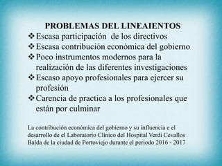PROBLEMAS DEL LINEAIENTOS
Escasa participación de los directivos
Escasa contribución económica del gobierno
Poco instrumentos modernos para la
realización de las diferentes investigaciones
Escaso apoyo profesionales para ejercer su
profesión
Carencia de practica a los profesionales que
están por culminar
La contribución económica del gobierno y su influencia e el
desarrollo de el Laboratorio Clínico del Hospital Verdi Cevallos
Balda de la ciudad de Portoviejo durante el periodo 2016 - 2017
 