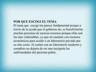 POR QUE ESCOGI EL TEMA
El tema que escogí me parece fundamental porque a
través de la ayuda que el gobierno de, se beneficiarían
muchas personas de escasos recursos porque ellas son
las mas vulnerables, ya que no cuentan con recursos
económicos para acudir a un laboratorio privado por
su alto costo. Al contar con un laboratorio moderno y
completo no dejaría de ser una incógnita las
enfermedades del paciente pobre.
 