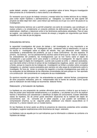 4

poder debatir, ampliar, conceptuar , concluir y generalizar sobre el tema. Ninguna investigación
debe privarse de un fundamento o marco teórico o de referencia.
Es necesario que el grupo de trabajo conozca y maneje todos los niveles teóricos de su trabajo,
para evitar repetir hipótesis o planteamientos ya trabajados. La reseña de este aparte del
proyecto se debe dejar bien claro para indicar que teórico(s) es el que va a servir de pauta en su
investigación.
Estos fundamentos teóricos van a permitir presentar una serie de conceptos, que constituyen un
cuerpo unitario y no simplemente un conjunto arbitrario de definiciones, por medio del cual se
sistematizan, clasifican y relacionan entre sí los fenómenos particulares estudiados. Para el caso
se sugiere una redacción en prosa a manera de ensayo y cargada con argumentos que tienen
respaldo en las citas de pie de páginas.

Antecedentes del tema.
la capacidad investigadora del grupo de trabajo y del investigador es muy importante y se
constituyen en herramientas de investigación para, condensar todo lo relacionado y lo que se
ha escrito e investigado sobre el objeto de estudio. Hay que diferenciar entre teóricos
consultados y antecedentes del problema, ya que a veces confundimos los dos aspectos. El
primero, los teóricos, son los planteamientos escritos sobre el tema que se trata en el estudio y
los antecedentes del problema, las investigaciones que se han hecho sobre el objeto de
investigación y que pueden servir para ampliar o continuar la investigación. En algunos casos
sirve para negar el objeto de investigación, cuando esto sucede se entra a elaborar postulados,
que más tarde entran a formar el campo de las investigaciones negativas, sector aún sin explotar
a fondo, porque la mayoría de los trabajos de investigación se limitan a ampliar sobre conceptos
trabajados o a plantear nuevos postulados pero siempre con alta carga de complemento sobre lo
investigado. Es hora de iniciar un proceso de negación a muchas investigaciones que están en
los anaqueles de las bibliotecas de las diferentes universidades del país porque no han aportado
a la construcción del conocimiento en cualquiera de sus modalidades.
Es oportuno recordar que para citar los antecedentes se pueden retomar fechas, cronogramas
de otros proyectos realizados, pero es indispensable citar la fuente de consulta. Como ayuda
para la realización de este trabajo se recomienda elaborar fichas.

Elaboración y formulación de hipótesis.
La hipótesis es una proposición de carácter afirmativo que enuncia o indica lo que se busca o
trata de probar para responder tentativamente a un problema, y se plantea con el fin de explicar
hechos o fenómenos que caracterizan o identifican al objeto de conocimiento. Existen diferentes
clases de hipótesis, las de primer grado describen situaciones de la realidad del objeto de
conocimiento, que es conocida por el saber popular, y que pueden ser sometidos a
comprobación empírica. La de segundo grado, establecen una relación causa-efecto (sí X
entonces Y), y tienen relación con un modelo teórico.
En las Hipótesis de tercer grado se afirma la presencia de relaciones existentes entre variables
complejas y sugieren explicaciones entre fenómenos de mayor extensión.
La Hipótesis nula es aquella por la cual indicamos que la información a obtener es contraria a la
hipótesis de trabajo

4

 