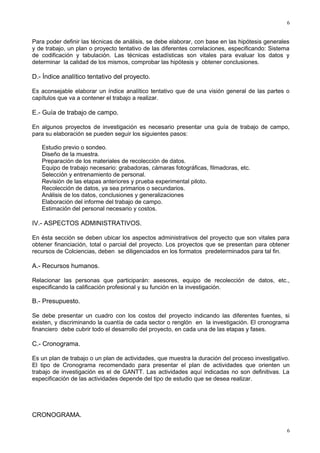 6

Para poder definir las técnicas de análisis, se debe elaborar, con base en las hipótesis generales
y de trabajo, un plan o proyecto tentativo de las diferentes correlaciones, especificando: Sistema
de codificación y tabulación. Las técnicas estadísticas son vitales para evaluar los datos y
determinar la calidad de los mismos, comprobar las hipótesis y obtener conclusiones.

D.- Índice analítico tentativo del proyecto.
Es aconsejable elaborar un índice analítico tentativo que de una visión general de las partes o
capítulos que va a contener el trabajo a realizar.

E.- Guía de trabajo de campo.
En algunos proyectos de investigación es necesario presentar una guía de trabajo de campo,
para su elaboración se pueden seguir los siguientes pasos:
Estudio previo o sondeo.
Diseño de la muestra.
Preparación de los materiales de recolección de datos.
Equipo de trabajo necesario: grabadoras, cámaras fotográficas, filmadoras, etc.
Selección y entrenamiento de personal.
Revisión de las etapas anteriores y prueba experimental piloto.
Recolección de datos, ya sea primarios o secundarios.
Análisis de los datos, conclusiones y generalizaciones
Elaboración del informe del trabajo de campo.
Estimación del personal necesario y costos.

IV.- ASPECTOS ADMINISTRATIVOS.
En ésta sección se deben ubicar los aspectos administrativos del proyecto que son vitales para
obtener financiación, total o parcial del proyecto. Los proyectos que se presentan para obtener
recursos de Colciencias, deben se diligenciados en los formatos predeterminados para tal fin.

A.- Recursos humanos.
Relacionar las personas que participarán: asesores, equipo de recolección de datos, etc.,
especificando la calificación profesional y su función en la investigación.

B.- Presupuesto.
Se debe presentar un cuadro con los costos del proyecto indicando las diferentes fuentes, si
existen, y discriminando la cuantía de cada sector o renglón en la investigación. El cronograma
financiero debe cubrir todo el desarrollo del proyecto, en cada una de las etapas y fases.

C.- Cronograma.
Es un plan de trabajo o un plan de actividades, que muestra la duración del proceso investigativo.
El tipo de Cronograma recomendado para presentar el plan de actividades que orienten un
trabajo de investigación es el de GANTT. Las actividades aquí indicadas no son definitivas. La
especificación de las actividades depende del tipo de estudio que se desea realizar.

CRONOGRAMA.
6

 