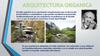 Es una arquitectura adaptada al medio ambiente. Los materiales a usar debieran
ser fundamentalmente materiales naturales y en su estado más natural posible,
usando si se puede, materiales del entorno
El estilo orgánico es un movimiento arquitectonico que se deriva del
funcionalismo o racionalismo y que puede considerarse promovido
fundamentalmente por los arquitectos escandinavos en la década
1930-40 y por el arquitecto americano Frank Lloyd Wright.
 