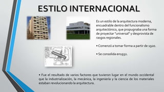 Es un estilo de la arquitectura moderna,
encuadrable dentro del funcionalismo
arquitectónico, que propugnaba una forma
de proyectar "universal" y desprovista de
rasgos regionales.
• Comenzó a tomar forma a partir de 1920.
• Se consolida en1932.
• Fue el resultado de varios factores que tuvieron lugar en el mundo occidental
que la industrialización, la mecánica, la ingeniería y la ciencia de los materiales
estaban revolucionando la arquitectura.
 