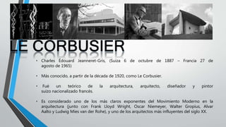 • Charles Édouard Jeanneret-Gris, (Suiza 6 de octubre de 1887 – Francia 27 de
agosto de 1965)
• Más conocido, a partir de la década de 1920, como Le Corbusier.
• Fué un teórico de la arquitectura, arquitecto, diseñador y pintor
suizo nacionalizado francés.
• Es considerado uno de los más claros exponentes del Movimiento Moderno en la
arquitectura (junto con Frank Lloyd Wright, Oscar Niemeyer, Walter Gropius, Alvar
Aalto y Ludwig Mies van der Rohe), y uno de los arquitectos más influyentes del siglo XX.
 
