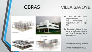 Es una de las obras
arquitectónicas
que revolucionó la
Arquitectura en el siglo
XX.
Le Corbusier plasma lo que
sería la definición material
de “Los 5 puntos de la
Arquitectura”.
Localización: Poissy, Francia.
Año de construcción: 1929
OBRAS
 