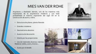 MIESVAN DER ROHE
Arquitecto y diseñador alemán, uno de los maestros más
importantes de la arquitectura moderna y con toda
probabilidad el máximo exponente del siglo XX en la
construcción de acero y vidrio.
• Estructura de pilares: planta liberada
• Grandes cristaleras
• Geometrismo absoluto
• Ausencia de decoración
• Interés por las proporciones
• Uso de materiales diversos: mármol,
Maderas nobles, acero, bronce...
• Gusto por el detalle
 