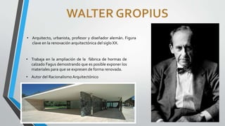 • Arquitecto, urbanista, profesor y diseñador alemán. Figura
clave en la renovación arquitectónica del siglo XX.
• Trabaja en la ampliación de la fábrica de hormas de
calzado Fagus demostrando que es posible exponer los
materiales para que se expresen de forma renovada.
• Autor del Racionalismo Arquitectónico
 