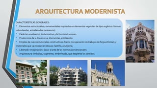CARACTERÍSTICAS GENERALES:
• Elementos estructurales y ornamentales inspirados en elementos vegetales de tipo orgánico: formas
redondeadas, entrelazados (arabescos)
• Carácter envolvente: lo decorativo y lo funcional se unen.
• Predominio de la línea curva, disimetrías, estilización.
• Empleo de nuevos materiales constructivos: hierro (recuperación de trabajos de forja artística); y
materiales que ya estaban en desuso: ladrillo, azulejería;
• Libertad e imaginación. Sacar al arte de las normas convencionales
• Arquitectura simbólica, sugerente, embellecida, que despierta los sentidos
 