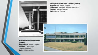 Embajada de Estados Unidos (1960)
Arquitecto: Walter Gropius
Dirección: Vassilisis Sophias Avenue 91
Ciudad: Atenas (Atenas)
País: Grecia, Europa
Harvard Graduate Center
(1949)
Arquitecto: Walter Gropius
Ciudad: Cambridge
(Massachusetts)
País: EEUU, América
 