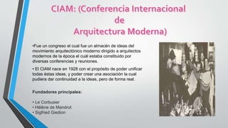 •Fue un congreso el cual fue un almacén de ideas del
movimiento arquitectónico moderno dirigido a arquitectos
modernos de la época el cuál estaba constituido por
diversas conferencias y reuniones.
• El CIAM nace en 1928 con el propósito de poder unificar
todas éstas ideas, y poder crear una asociación la cual
pudiera dar continuidad a la ideas, pero de forma real.
Fundadores principales:
• Le Corbusier
• Hélène de Mandrot
• Sigfried Giedion
 