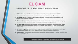 congreso internacional de la arquitectura moderna
5 PUNTOS DE LA ARQUITECTURA MODERNA
Los “5 Puntos de la Arquitectura Moderna” representan una innovación conceptual para la época, debido al
aprovechamiento de nuevas técnicas constructivas, especialmente el uso del hormigón armado.
1. Los pilotes: para que la vivienda no se hunda en el suelo, y por el contrario quede suspendida sobre él, de
forma tal que el jardín pase por debajo.
2. Terraza-jardín: que permite mantener condiciones de aislación térmica sobre las nuevas losas de hormigón, y
convierten el espacio sobre la vivienda en un ámbito aprovechable para el esparcimiento.
3. La planta libre: aprovechando las virtudes del hormigón, que hacen innecesarios los muros portantes. De esta
forma, se mejora el aprovechamiento funcional y de superficies útiles, liberando a la planta de condicionantes
estructurales.
4. La ventana longitudinal: por el mismo motivo del punto anterior, también los muros exteriores se liberan, y las
ventanas pueden abarcar todo el ancho de la construcción, mejorando la relación con el exterior.
5. La fachada libre: complementario del punto interior, los pilares se retrasan respecto de la fachada, liberando a ésta
de su función estructural.
 