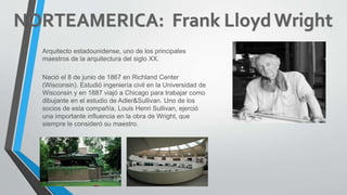 Arquitecto estadounidense, uno de los principales
maestros de la arquitectura del siglo XX.
Nació el 8 de junio de 1867 en Richland Center
(Wisconsin). Estudió ingeniería civil en la Universidad de
Wisconsin y en 1887 viajó a Chicago para trabajar como
dibujante en el estudio de Adler&Sullivan. Uno de los
socios de esta compañía, Louis Henri Sullivan, ejerció
una importante influencia en la obra de Wright, que
siempre le consideró su maestro.
 