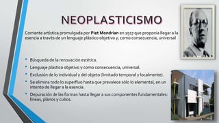 Corriente artística promulgada por Piet Mondrian en 1917 que proponía llegar a la
esencia a través de un lenguaje plástico objetivo y, como consecuencia, universal
• Búsqueda de la renovación estética.
• Lenguaje plástico objetivo y como consecuencia, universal.
• Exclusión de lo individual y del objeto (limitado temporal y localmente).
• Se elimina todo lo superfluo hasta que prevalece sólo lo elemental, en un
intento de llegar a la esencia.
• Depuración de las formas hasta llegar a sus componentes fundamentales:
líneas, planos y cubos.
 