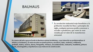 BAUHAUS
• La revolución industrial trajo beneficios a la
población mundial de fines y principios de
siglo, cualquier persona podía comenzar a
acceder a productos, que antes le eran
vetados por el valor de la manufactura
artesanal.
En marzo del año 1919 se funda la Bauhaus estatal deWeimar, cuya intención es profesionalizar al
artista y al artesano, en esta escuela se enseña pintura, escultura, telar, cerámica, orfebrería,
grabado, teatro, música, danza, fotografía, vitreaux, encuadernación, vestuario, mueblería, pintura
mural, escenografía y arquitectura cuya meta era la construcción.
 