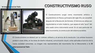 El Constructivismo surgió como movimiento artístico y
arquitectónico en Rusia a principios del siglo XX y se consolidó
después de la Revolución de Octubre. El término se utiliza con
regularidad en el arte moderno, que separa el arte “puro” del
arte usado como instrumento social. En el caso particular de
este movimiento, la construcción del sistema socialista.
El Constructivismo se destacó por su carácter utilitario y al servicio de la revolución. Los artistas buscaron
producir cosas útiles, en las áreas de diseño industrial, comunicación visual y artes aplicadas al servicio de la
nueva sociedad comunista. La imagen más representativa del movimiento fue el Monumento a la III
Internacional deTlalín
III Internacional deTlalín
 
