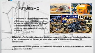 FUTURISMO
• El futurismo es un movimiento literario y
artístico que surge en italia en el primer
decenio del siglo XX fundado por filippo
tommaso marinetti .Este tuvo su
existencia hasta 1944 con la muerte de
marinetti
El futurismo fue llamado así por su intención de romper absolutamente con el arte del pasado
y por considerar que los museos, en especial en italia, eran sitios equivalentes a los
cementerios.
Según marinetti había que crear un arte nuevo, desde cero, acorde con la mentalidad moderna
y las nuevas realidades
 