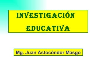 INVESTIGACIÓN  EDUCATIVA Mg. Juan Astocóndor Masgo 