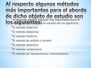 Al respecto algunos métodos más importantes para el aborde de dicho objeto de estudio son los siguientes:Al respecto algunos métodos más importantes para el aborde de dicho objeto de estudio son los siguientes:El método inductivoEl método deductivo El método históricoEl método de análisis y síntesis El método dialectico El método comparativoEl método de interpretación o hermenéutico