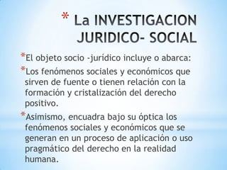 La INVESTIGACION JURIDICO- SOCIALEl objeto socio -jurídico incluye o abarca:Los fenómenos sociales y económicos que sirven de fuente o tienen relación con la formación y cristalización del derecho positivo.Asimismo, encuadra bajo su óptica los fenómenos sociales y económicos que se generan en un proceso de aplicación o uso pragmático del derecho en la realidad humana.