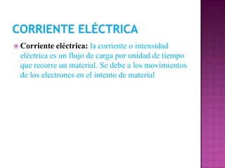  Corriente  eléctrica: la corriente o intensidad
 eléctrica es un flujo de carga por unidad de tiempo
 que recorre un material. Se debe a los movimientos
 de los electrones en el intento de material
 
