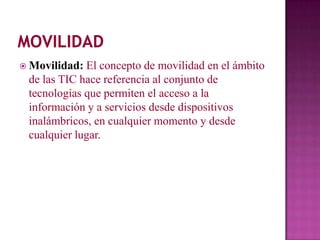  Movilidad: El concepto de movilidad en el ámbito
 de las TIC hace referencia al conjunto de
 tecnologías que permiten el acceso a la
 información y a servicios desde dispositivos
 inalámbricos, en cualquier momento y desde
 cualquier lugar.
 