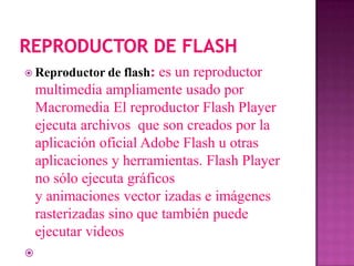  Reproductor de   flash: es un reproductor
    multimedia ampliamente usado por
    Macromedia El reproductor Flash Player
    ejecuta archivos que son creados por la
    aplicación oficial Adobe Flash u otras
    aplicaciones y herramientas. Flash Player
    no sólo ejecuta gráficos
    y animaciones vector izadas e imágenes
    rasterizadas sino que también puede
    ejecutar videos

 