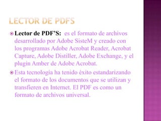  Lector  de PDF’S: es el formato de archivos
  desarrollado por Adobe SisteM y creado con
  los programas Adobe Acrobat Reader, Acrobat
  Capture, Adobe Distiller, Adobe Exchange, y el
  plugin Amber de Adobe Acrobat.
 Esta tecnología ha tenido éxito estandarizando
  el formato de los documentos que se utilizan y
  transfieren en Internet. El PDF es como un
  formato de archivos universal.
 
