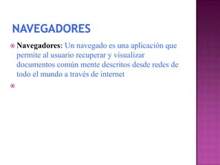  Navegadores:     Un navegado es una aplicación que
    permite al usuario recuperar y visualizar
    documentos común mente descritos desde redes de
    todo el mundo a través de internet

 