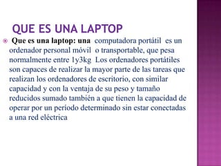     Que es una laptop: una computadora portátil es un
    ordenador personal móvil o transportable, que pesa
    normalmente entre 1y3kg Los ordenadores portátiles
    son capaces de realizar la mayor parte de las tareas que
    realizan los ordenadores de escritorio, con similar
    capacidad y con la ventaja de su peso y tamaño
    reducidos sumado también a que tienen la capacidad de
    operar por un período determinado sin estar conectadas
    a una red eléctrica
 