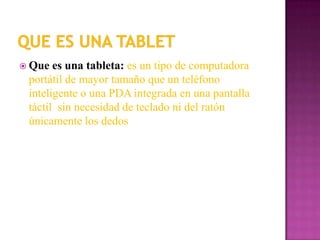  Que  es una tableta: es un tipo de computadora
 portátil de mayor tamaño que un teléfono
 inteligente o una PDA integrada en una pantalla
 táctil sin necesidad de teclado ni del ratón
 únicamente los dedos
 