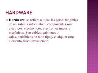  Hardware:    se refiere a todas las partes tangibles
 de un sistema informático componentes son:
 eléctricos, electrónicos, electromecánicos y
 mecánicos. Son cables, gabinetes o
 cajas, periféricos de todo tipo y cualquier otro
 elemento físico involucrado
 