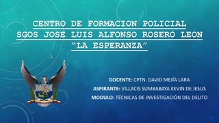 CENTRO DE FORMACION POLICIAL
SGOS JOSE LUIS ALFONSO ROSERO LEON
“LA ESPERANZA”
DOCENTE: CPTN. DAVID MEJÍA LARA
ASPIRANTE: VILLACIS SUMBABAYA KEVIN DE JESUS
MODULO: TÉCNICAS DE INVESTIGACIÓN DEL DELITO
 