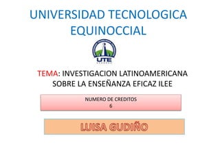 UNIVERSIDAD TECNOLOGICA
EQUINOCCIAL
TEMA: INVESTIGACION LATINOAMERICANA
SOBRE LA ENSEÑANZA EFICAZ ILEE
NUMERO DE CREDITOS
6
 