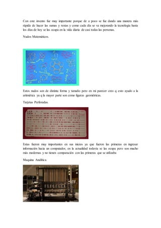 Con este invento fue muy importante porque de a poco se fue dando una manera más
rápida de hacer las sumas y restas y como cada día se va mejorando la tecnología hasta
los días de hoy se las ocupa en la vida diaria de casi todas las personas.
Nudos Matemáticos.
Estos nudos son de distinta forma y tamaño pero en mi parecer creo q esto ayudo a la
aritmética ya q la mayor parte son como figuras geométricas.
Tarjetas Perforadas.
Estas fueron muy importantes en sus inicios ya que fueron las primeras en ingresar
información hacia un computador, en la actualidad todavía se las ocupa pero son mucho
más modernas y no tienen comparación con las primeras que se utilizaba
Maquina Analítica.
 