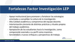 Fortalezas Factor Investigación LEP
- Apoyo institucional para promover y fortalecer las estrategias
orientadas a consolidar la cultura de la investigación.
- Alta Calidad académica y compromiso del equipo docente.
- Interiorización creciente de distintas prácticas y rituales propios
del trabajo académico.
- Apropiación de los estudiantes hacia la investigación, como
componente asociado a su perfil como maestros.
- Sensibilidad a nuevos enfoques y perspectivas de trabajo.
 