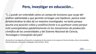 Pero, investigar en educación…
“(…) puede ser entendido como un campo de tensiones que surge del
análisis adelantado y que permite arriesgar una hipótesis: parece estar
fortaleciéndose la idea de un maestro-investigador, no tanto porque
asuma una posición crítica y analítica frente a su quehacer como porque
está sumergiéndose paulatinamente en los mecanismos de producción
científica de las universidades y del Sistema Nacional de Ciencia,
Tecnología e Innovación del país”
(Formación en investigación e innovación en programas de licenciatura en los campos de Ciencias Sociales, Artes y Humanidades,
Ciencias Naturales y Educación y Pedagogía. Cabra & Marin, 2015)
 