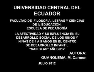 UNIVERSIDAD CENTRAL DEL
            ECUADOR
FACULTAD DE FILOSOFÍA, LETRAS Y CIENCIAS
           DE la EDUCACIÓN.
        ESCUELA DE PEDAGOGÍA
  LA AFECTIVIDAD Y SU INFLUENCIA EN EL
   DESARROLLO SOCIAL DE LOS NIÑOS Y
    NIÑAS DE 4 A 5 AÑOS EN EL CENTRO
        DE DESARROLLO INFANTIL
          “SAN BLAS” AÑO 2012
                            AUTORA:
                GUANOLEMA, M. Carmen
               JULIO 2012
 