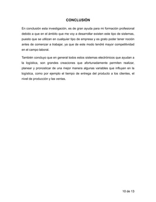 CONCLUSIÓN
En conclusión esta investigación, es de gran ayuda para mi formación profesional
debido a que en el ámbito que me voy a desarrollar existen este tipo de sistemas,
puesto que se utilizan en cualquier tipo de empresa y es grato poder tener noción
antes de comenzar a trabajar, ya que de este modo tendré mayor competitividad
en el campo laboral.
También concluyo que en general todos estos sistemas electrónicos que ayudan a
la logística, son grandes creaciones que afortunadamente permiten realizar,
planear y pronosticar de una mejor manera algunas variables que influyen en la
logística, como por ejemplo el tiempo de entrega del producto a los clientes, el
nivel de producción y las ventas.
!
!
!
!
!
!
!
!
!
!
!
!
!
de10 13
 
